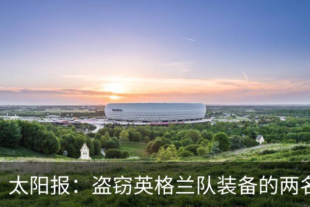 太阳报：盗窃英格兰队装备的两名司机最高面临7年监禁